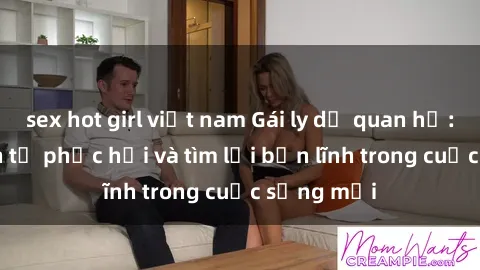 sex hot girl việt nam Gái ly dị quan hệ: Hành trình tự phục hồi và tìm lại bản lĩnh trong cuộc sống mới