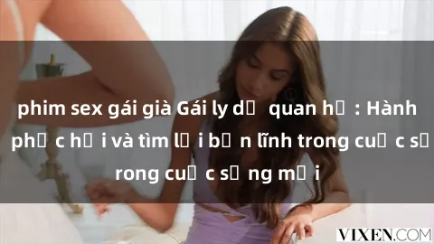 phim sex gái già Gái ly dị quan hệ: Hành trình tự phục hồi và tìm lại bản lĩnh trong cuộc sống mới