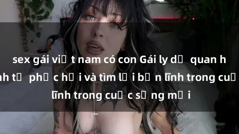 sex gái việt nam có con Gái ly dị quan hệ: Hành trình tự phục hồi và tìm lại bản lĩnh trong cuộc sống mới