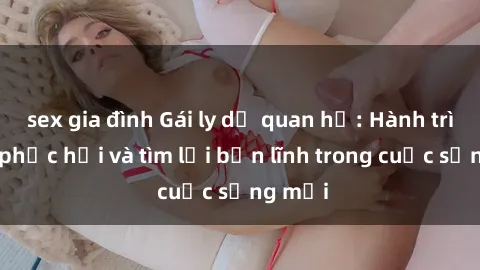 sex gia đình Gái ly dị quan hệ: Hành trình tự phục hồi và tìm lại bản lĩnh trong cuộc sống mới