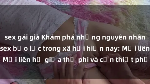 sex gái già Khám phá những nguyên nhân và hậu quả của sex bạo lực trong xã hội hiện nay: Mối liên hệ giữa thị phi và cần thiết phải ngăn chặn.