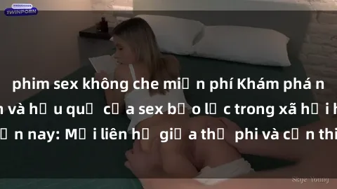 phim sex không che miễn phí Khám phá những nguyên nhân và hậu quả của sex bạo lực trong xã hội hiện nay: Mối liên hệ giữa thị phi và cần thiết phải ngăn chặn.