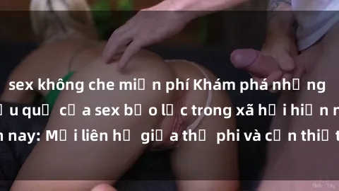 sex không che miễn phí Khám phá những nguyên nhân và hậu quả của sex bạo lực trong xã hội hiện nay: Mối liên hệ giữa thị phi và cần thiết phải ngăn chặn.