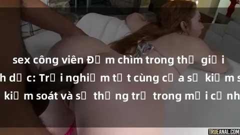 sex công viên Đắm chìm trong thế giới phim sex nô lệ tình dục: Trải nghiệm tột cùng của sự kiểm soát và sự thống trị trong mỗi cảnh quay mãnh liệt