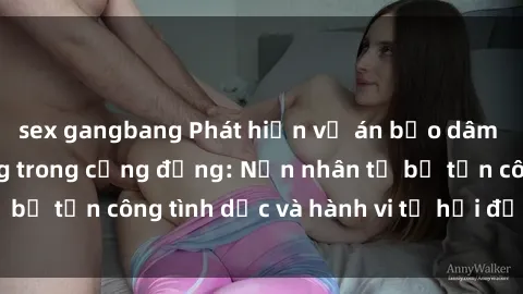 sex gangbang Phát hiện vụ án bạo dâm sex gây chấn động trong cộng đồng: Nạn nhân tố bị tấn công tình dục và hành vi tệ hại được tiết lộ