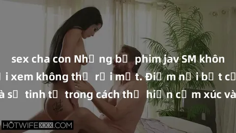 sex cha con Những bộ phim jav SM không che khiến người xem không thể rời mắt. Điểm nổi bật của thể loại này là sự tinh tế trong cách thể hiện cảm xúc và sự hấp dẫn của những cảnh quay.