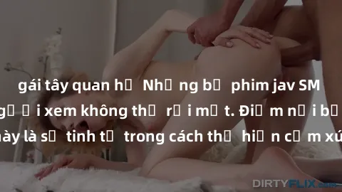gái tây quan hệ Những bộ phim jav SM không che khiến người xem không thể rời mắt. Điểm nổi bật của thể loại này là sự tinh tế trong cách thể hiện cảm xúc và sự hấp dẫn của những cảnh quay.