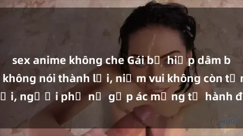 sex anime không che Gái bị hiếp dâm bạo lực: Nỗi đau không nói thành lời, niềm vui không còn tồn tại, người phụ nữ gặp ác mộng từ hành động độc ác của kẻ xấu.