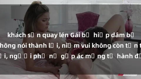 khách sạn quay lén Gái bị hiếp dâm bạo lực: Nỗi đau không nói thành lời, niềm vui không còn tồn tại, người phụ nữ gặp ác mộng từ hành động độc ác của kẻ xấu.