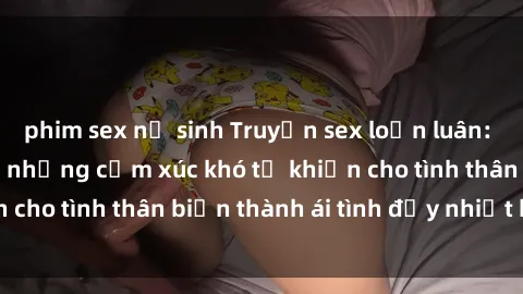 phim sex nữ sinh Truyện sex loạn luân: Bí mật gia đình và những cảm xúc khó tả khiến cho tình thân biến thành ái tình đầy nhiệt huyết