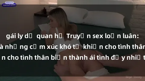 gái ly dị quan hệ Truyện sex loạn luân: Bí mật gia đình và những cảm xúc khó tả khiến cho tình thân biến thành ái tình đầy nhiệt huyết