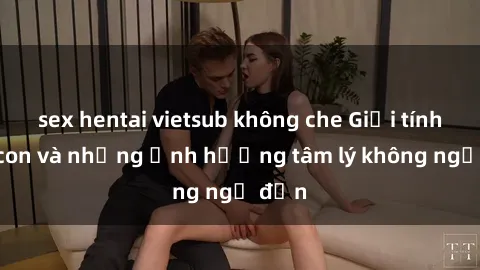 sex hentai vietsub không che Giới tính cha con và những ảnh hưởng tâm lý không ngờ đến