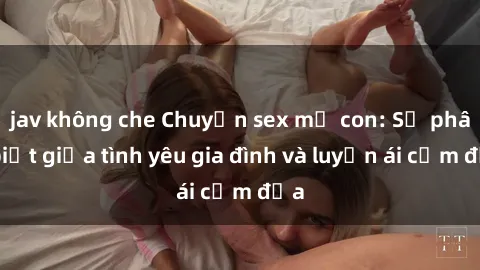 jav không che Chuyện sex mẹ con: Sự phân biệt giữa tình yêu gia đình và luyến ái cấm địa