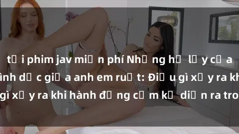 tải phim jav miễn phí Những hệ lụy của việc có quan hệ tình dục giữa anh em ruột: Điều gì xảy ra khi hành động cấm kỵ diễn ra trong gia đình?
