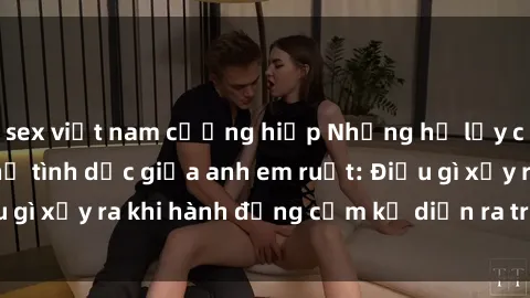 sex việt nam cưỡng hiếp Những hệ lụy của việc có quan hệ tình dục giữa anh em ruột: Điều gì xảy ra khi hành động cấm kỵ diễn ra trong gia đình?