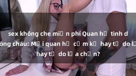 sex không che miễn phí Quan hệ tình dục giữa ông cháu: Mối quan hệ cấm kỵ hay tự do lựa chọn?
