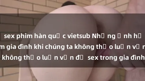 sex phim hàn quốc vietsub Những ảnh hưởng đến tình cảm gia đình khi chúng ta không thảo luận vấn đề sex trong gia đình