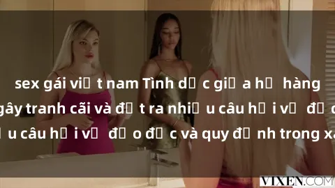 sex gái việt nam Tình dục giữa họ hàng: Những sự kiện gây tranh cãi và đặt ra nhiều câu hỏi về đạo đức và quy định trong xã hội.