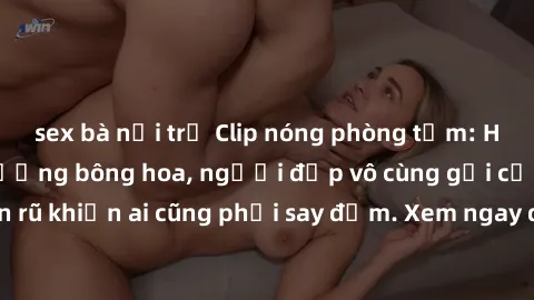 sex bà nội trợ Clip nóng phòng tắm: Hít thở nồng nàn hương bông hoa, người đẹp vô cùng gợi cảm và quyến rũ khiến ai cũng phải say đắm. Xem ngay để trải nghiệm điều đặc biệt!