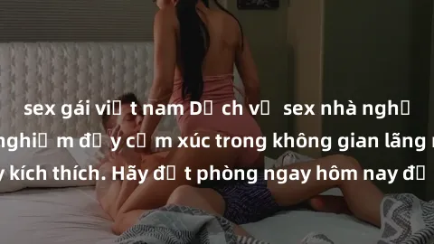 sex gái việt nam Dịch vụ sex nhà nghỉ đẳng cấp: Trải nghiệm đầy cảm xúc trong không gian lãng mạn, đầy kích thích. Hãy đặt phòng ngay hôm nay để thỏa mãn khát khao của bạn!