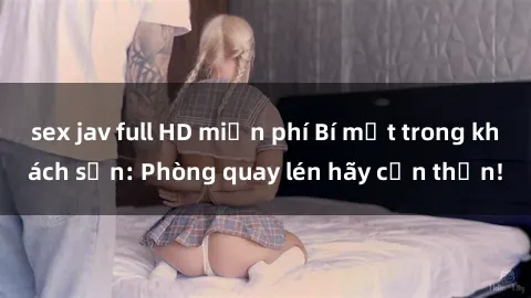 sex jav full HD miễn phí Bí mật trong khách sạn: Phòng quay lén hãy cẩn thận!