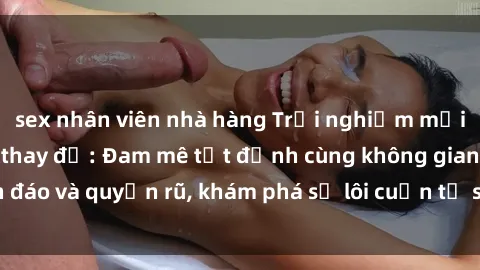 sex nhân viên nhà hàng Trải nghiệm mới lạ với sex phòng thay đồ: Đam mê tột đỉnh cùng không gian kín đáo và quyến rũ, khám phá sự lôi cuốn từ sự hấp dẫn của nơi này.