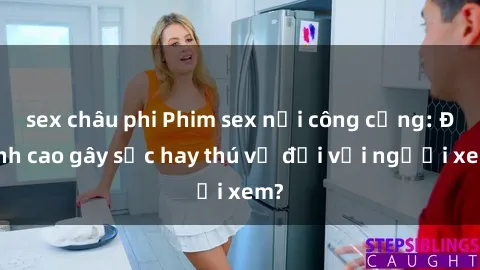 sex châu phi Phim sex nơi công cộng: Đỉnh cao gây sốc hay thú vị đối với người xem?