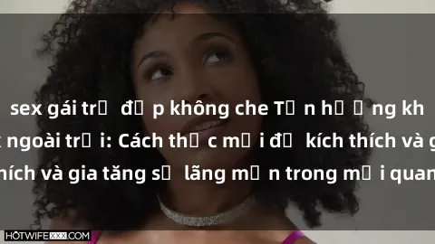 sex gái trẻ đẹp không che Tận hưởng khoái cảm với sex ngoài trời: Cách thức mới để kích thích và gia tăng sự lãng mạn trong mối quan hệ của bạn!