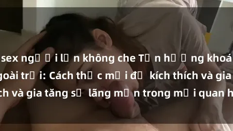 sex người lớn không che Tận hưởng khoái cảm với sex ngoài trời: Cách thức mới để kích thích và gia tăng sự lãng mạn trong mối quan hệ của bạn!
