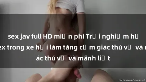 sex jav full HD miễn phí Trải nghiệm hứa hẹn: Sex trong xe hơi làm tăng cảm giác thú vị và mãnh liệt
