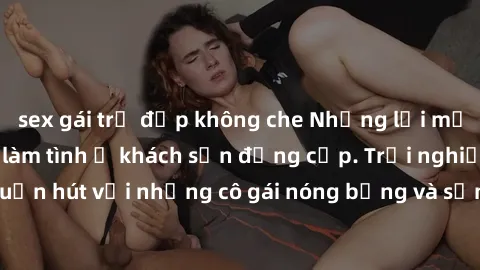 sex gái trẻ đẹp không che Những lời mời bí mật: Gái Việt làm tình ở khách sạn đẳng cấp. Trải nghiệm độc đáo và cuốn hút với những cô gái nóng bỏng và sẵn lòng thỏa mãn mọi nhu cầu của bạn.