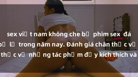 sex việt nam không che bộ phim sex  đáng xem không thể bỏ lỡ trong năm nay. Đánh giá chân thực về những tác phẩm đầy kích thích và hấp dẫn này.