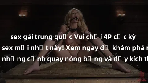 sex gái trung quốc Vui chơi 4P cực kỳ hấp dẫn trong phim sex mới nhất này! Xem ngay để khám phá những cảnh quay nóng bỏng và đầy kích thích của bộ phim này!