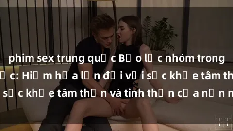 phim sex trung quốc Bạo lực nhóm trong các hành vi tình dục: Hiểm họa lớn đối với sức khỏe tâm thần và tinh thần của nạn nhân.