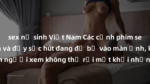 sex nữ sinh Việt Nam Các cảnh phim sex bukkake hấp dẫn và đầy sức hút đang đổ bộ vào màn ảnh, khiến người xem không thể rời mắt khỏi những cảnh quay đầy kích thích.