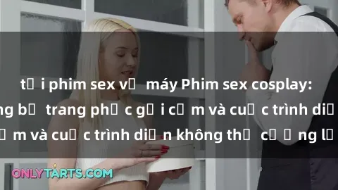 tải phim sex về máy Phim sex cosplay: Giấc mơ  cùng những bộ trang phục gợi cảm và cuộc trình diễn không thể cưỡng lại!