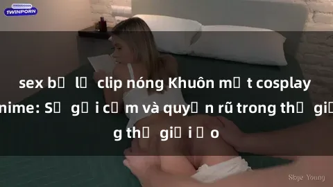 sex bị lộ clip nóng Khuôn mặt cosplay sex anime: Sự gợi cảm và quyến rũ trong thế giới ảo