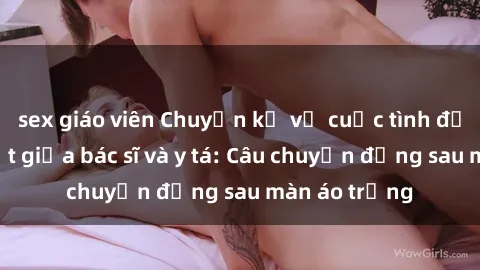 sex giáo viên Chuyện kể về cuộc tình đầy nhiệt huyết giữa bác sĩ và y tá: Câu chuyện đằng sau màn áo trắng