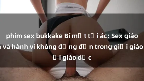 phim sex bukkake Bí mật tội ác: Sex giáo viên và hành vi không đứng đắn trong giới giáo dục