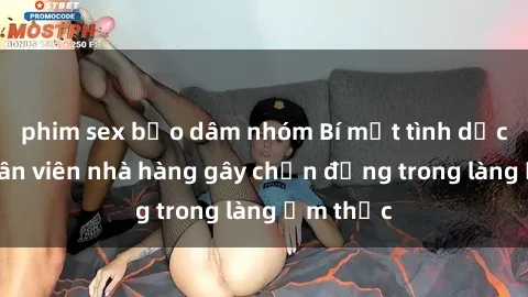 phim sex bạo dâm nhóm Bí mật tình dục giữa nhân viên nhà hàng gây chấn động trong làng ẩm thực