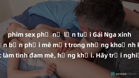 phim sex phụ nữ lớn tuổi Gái Nga xinh đẹp, tài năng khiến bạn phải mê mệt trong những khoảnh khắc làm tình đam mê, hứng khởi. Hãy trải nghiệm cùng họ ngay hôm nay!