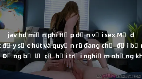 jav hd miễn phí Hấp dẫn với sex Mỹ đen: Những bí mật đầy sức hút và quyến rũ đang chờ đợi bạn khám phá! Đừng bỏ lỡ cơ hội trải nghiệm những khoảnh khắc mãnh liệt và đam mê!