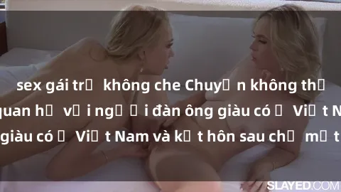 sex gái trẻ không che Chuyện không thể tin nổi: Gái Tây quan hệ với người đàn ông giàu có ở Việt Nam và kết hôn sau chỉ một tháng