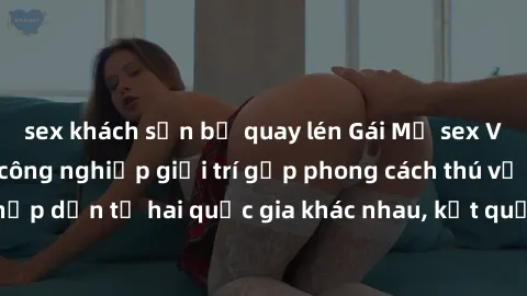sex khách sạn bị quay lén Gái Mỹ sex Việt Nam: Khi nền công nghiệp giải trí gặp phong cách thú vị và hấp dẫn từ hai quốc gia khác nhau, kết quả thú vị không thể bỏ qua.