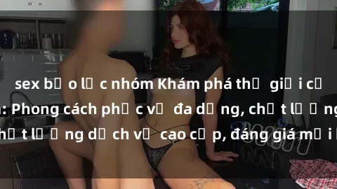 sex bạo lực nhóm Khám phá thế giới của gái gọi Việt Nam: Phong cách phục vụ đa dạng, chất lượng dịch vụ cao cấp, đáng giá mọi khoản chi phí