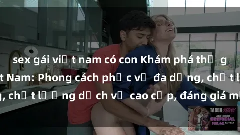 sex gái việt nam có con Khám phá thế giới của gái gọi Việt Nam: Phong cách phục vụ đa dạng, chất lượng dịch vụ cao cấp, đáng giá mọi khoản chi phí