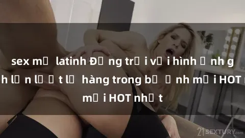 sex mỹ latinh Động trời với hình ảnh gái xinh lần lượt lộ hàng trong bộ ảnh mới HOT nhất