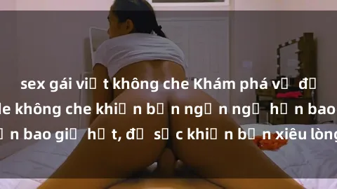 sex gái việt không che Khám phá vẻ đẹp gái Việt Nam nude không che khiến bạn ngẩn ngơ hơn bao giờ hết, đủ sức khiến bạn xiêu lòng đến ngất ngây