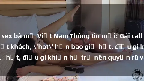 sex bà mẹ Việt Nam Thông tin mới: Gái call girl Việt Nam đắt khách, 'hot' hơn bao giờ hết, điều gì khiến họ trở nên quyến rũ và đáng chú ý?