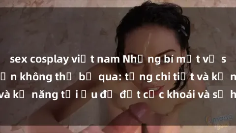 sex cosplay việt nam Những bí mật về sex người lớn mà bạn không thể bỏ qua: từng chi tiết và kỹ năng tối ưu để đạt cực khoái và sự hài lòng tối đa.